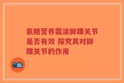 氨糖营养霜涂脚踝关节是否有效 探究其对脚踝关节的作用