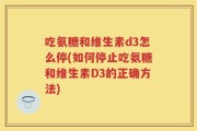 吃氨糖和维生素d3怎么停(如何停止吃氨糖和维生素D3的正确方法)