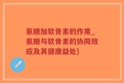 氨糖加软骨素的作用_氨糖与软骨素的协同效应及其健康益处)