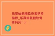 乐赛仙氨糖软骨素钙片推荐_乐赛仙氨糖软骨素钙片：)