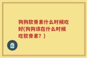 狗狗软骨素什么时候吃好(狗狗该在什么时候吃软骨素？)