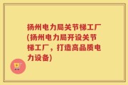扬州电力局关节梯工厂(扬州电力局开设关节梯工厂，打造高品质电力设备)