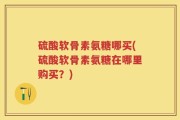 硫酸软骨素氨糖哪买(硫酸软骨素氨糖在哪里购买？)