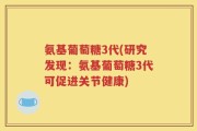 氨基葡萄糖3代(研究发现：氨基葡萄糖3代可促进关节健康)