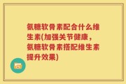 氨糖软骨素配合什么维生素(加强关节健康，氨糖软骨素搭配维生素提升效果)
