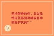 坚持健身的你，怎么能错过氨基葡萄糖软骨素的养护优势？”