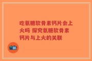 吃氨糖软骨素钙片会上火吗 探究氨糖软骨素钙片与上火的关联