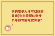 狗狗要多大才可以吃软骨素(狗狗需要达到什么年龄才能吃软骨素？)