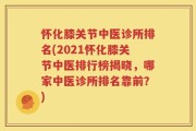 怀化膝关节中医诊所排名(2021怀化膝关节中医排行榜揭晓，哪家中医诊所排名靠前？)