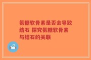 氨糖软骨素是否会导致结石 探究氨糖软骨素与结石的关联