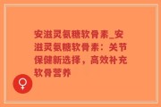 安滋灵氨糖软骨素_安滋灵氨糖软骨素：关节保健新选择，高效补充软骨营养