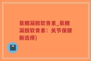 氨糖凝胶软骨素_氨糖凝胶软骨素：关节保健新选择)