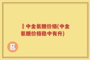 傦中金氨糖价格(中金氨糖价格稳中有升)