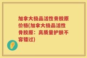 加拿大极品活性骨胶原价格(加拿大极品活性骨胶原：高质量护肤不容错过)