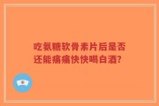 吃氨糖软骨素片后是否还能痛痛快快喝白酒？