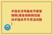手指无法弯曲关节康复视频(康复视频教你解决手指关节不灵活问题)