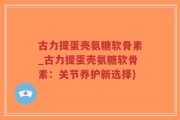 古力提蛋壳氨糖软骨素_古力提蛋壳氨糖软骨素：关节养护新选择)