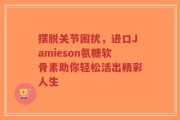 摆脱关节困扰，进口Jamieson氨糖软骨素助你轻松活出精彩人生