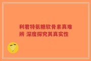 利君特氨糖软骨素真难辨 深度探究其真实性