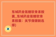 东城药业氨糖软骨素胶囊_东城药业氨糖软骨素胶囊：关节保健新选择)