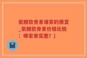 氨糖软骨素谁家的便宜_氨糖软骨素价格比较：哪家更实惠？)
