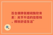 百合康牌氨糖硫酸软骨素：关节不适的佳搭档，释放舒适生活”