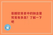 氨糖软骨素中的钠含量究竟有多高？了解一下吧