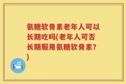 氨糖软骨素老年人可以长期吃吗(老年人可否长期服用氨糖软骨素？)