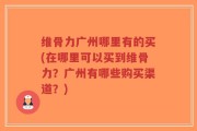 维骨力广州哪里有的买(在哪里可以买到维骨力？广州有哪些购买渠道？)