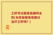 乙肝可以服用氨糖吗女性(女性能服用氨糖以治疗乙肝吗？)