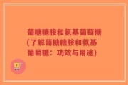 葡糖糖胺和氨基葡萄糖(了解葡糖糖胺和氨基葡萄糖：功效与用途)
