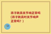孩子跳高关节响正常吗(孩子跳高时关节响声正常吗？)