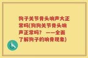 狗子关节骨头响声大正常吗(狗狗关节骨头响声正常吗？ ——全面了解狗子的响骨现象)