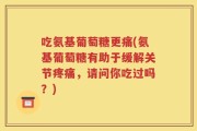 吃氨基葡萄糖更痛(氨基葡萄糖有助于缓解关节疼痛，请问你吃过吗？)