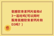 氨糖软骨素钙片能和d3一起吃吗(可以同时服用氨糖软骨素钙片和D3吗？)