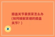 膝盖关节囊很紧怎么办(如何缓解紧绷的膝盖关节？)