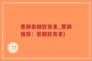 曹颖氨糖软骨素_曹颖推荐：氨糖软骨素)