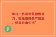 每日一杯澳洲氨糖维骨力，轻松逆袭关节疲惫，畅享自由生活”