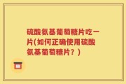 硫酸氨基葡萄糖片吃一片(如何正确使用硫酸氨基葡萄糖片？)