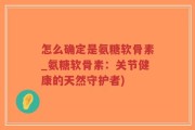 怎么确定是氨糖软骨素_氨糖软骨素：关节健康的天然守护者)