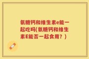 氨糖钙和维生素e能一起吃吗(氨糖钙和维生素E能否一起食用？)