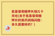 氨基葡萄糖钾片隔几个月吃(关于氨基葡萄糖钾片的用药间隔问题：多久需要停药？)