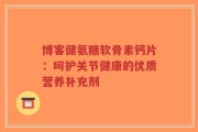 博客健氨糖软骨素钙片：呵护关节健康的优质营养补充剂