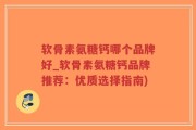 软骨素氨糖钙哪个品牌好_软骨素氨糖钙品牌推荐：优质选择指南)