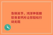 告别关节，鸿洋神氨糖软骨素钙片让你轻松行动无阻