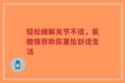 轻松缓解关节不适，氨糖推荐助你重拾舒适生活