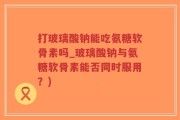 打玻璃酸钠能吃氨糖软骨素吗_玻璃酸钠与氨糖软骨素能否同时服用？)