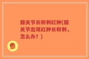 膝关节长粉刺红肿(膝关节出现红肿长粉刺，怎么办？)