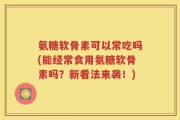 氨糖软骨素可以常吃吗(能经常食用氨糖软骨素吗？新看法来袭！)