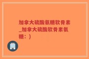 加拿大硫酸氨糖软骨素_加拿大硫酸软骨素氨糖：)